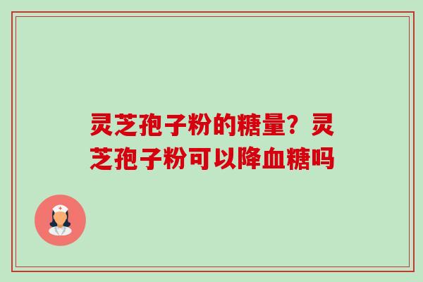 灵芝孢子粉的糖量?灵芝孢子粉可以降吗 灵芝孢子粉的糖量?灵芝孢子粉可以降吗