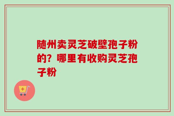 随州卖灵芝破壁孢子粉的？哪里有收购灵芝孢子粉