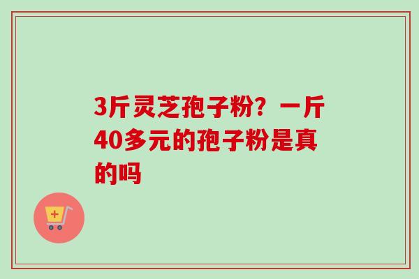 3斤灵芝孢子粉?一斤40多元的孢子粉是真的吗 3斤灵芝孢子粉?一斤40多元的孢子粉是真的吗