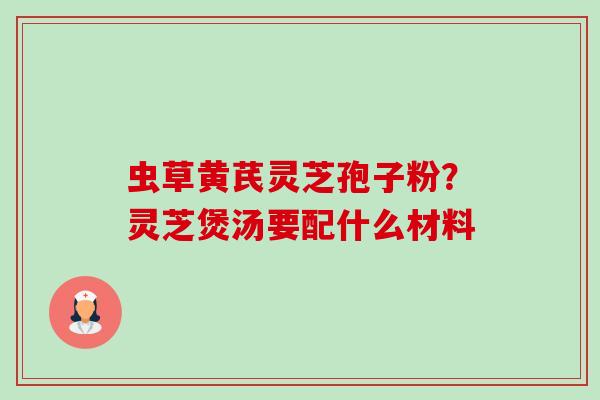 虫草黄芪灵芝孢子粉？灵芝煲汤要配什么材料