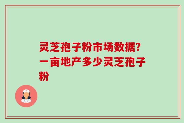 灵芝孢子粉市场数据?一亩地产多少灵芝孢子粉 灵芝孢子粉市场数据?一亩地产多少灵芝孢子粉