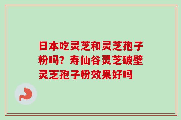 日本吃灵芝和灵芝孢子粉吗?寿仙谷灵芝破壁灵芝孢子粉效果好吗 日本吃灵芝和灵芝孢子粉吗?寿仙谷灵芝破壁灵芝孢子粉效果好吗
