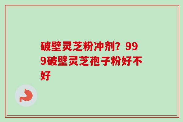 破壁灵芝粉冲剂？999破壁灵芝孢子粉好不好