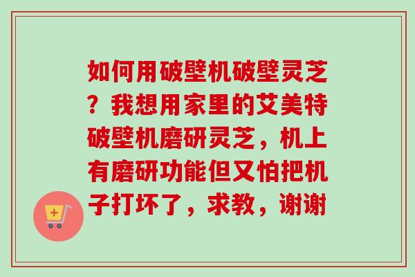 如何用破壁机破壁灵芝?我想用家里的艾美特破壁机磨研灵芝,机上有磨研功能但又怕把机子打坏了,求教,谢谢 如何用破壁机破壁灵芝?我想用家里的艾美特破壁机磨研灵芝,机上有磨研功能但又怕把机子打坏了,求教,谢谢