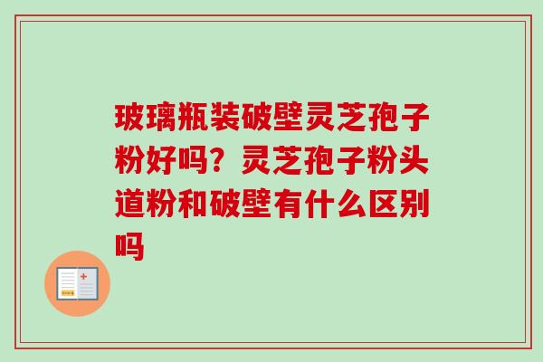 玻璃瓶装破壁灵芝孢子粉好吗？灵芝孢子粉头道粉和破壁有什么区别吗