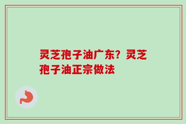 灵芝孢子油广东？灵芝孢子油正宗做法