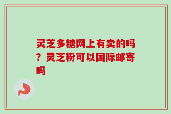 灵芝多糖网上有卖的吗？灵芝粉可以国际邮寄吗