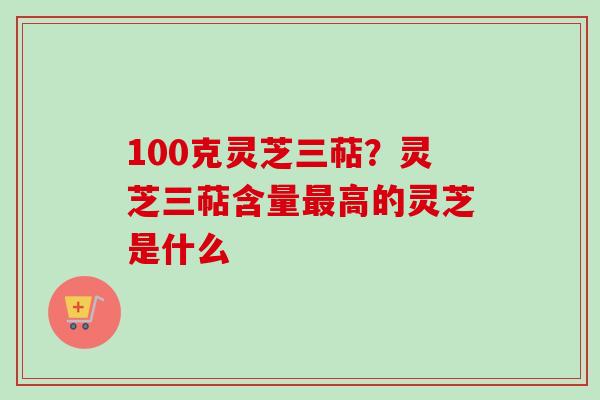 100克灵芝三萜？灵芝三萜含量高的灵芝是什么