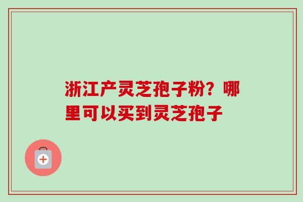 浙江产灵芝孢子粉？哪里可以买到灵芝孢子