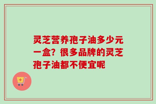灵芝营养孢子油多少元一盒？很多品牌的灵芝孢子油都不便宜呢