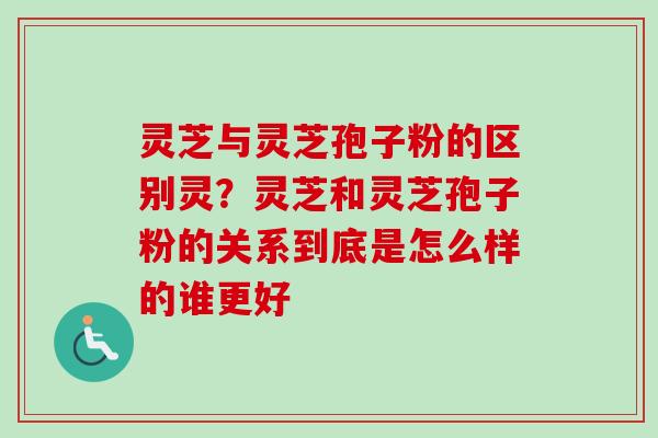 灵芝与灵芝孢子粉的区别灵?灵芝和灵芝孢子粉的关系到底是怎么样的谁更好 灵芝与灵芝孢子粉的区别灵?灵芝和灵芝孢子粉的关系到底是怎么样的谁更好