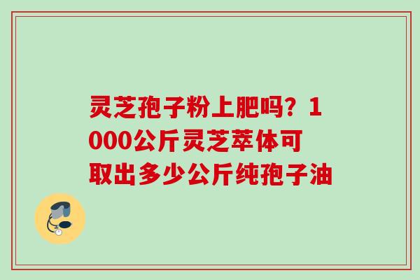 灵芝孢子粉上肥吗?1000公斤灵芝萃体可取出多少公斤纯孢子油 灵芝孢子粉上肥吗?1000公斤灵芝萃体可取出多少公斤纯孢子油