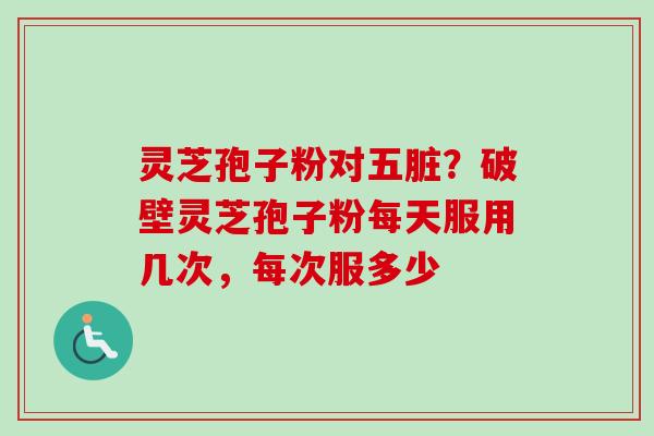 灵芝孢子粉对五脏?破壁灵芝孢子粉每天服用几次,每次服多少 灵芝孢子粉对五脏?破壁灵芝孢子粉每天服用几次,每次服多少