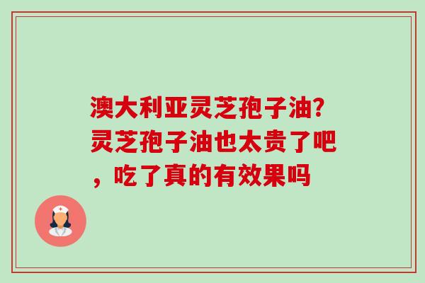 澳大利亚灵芝孢子油?灵芝孢子油也太贵了吧,吃了真的有效果吗 澳大利亚灵芝孢子油?灵芝孢子油也太贵了吧,吃了真的有效果吗