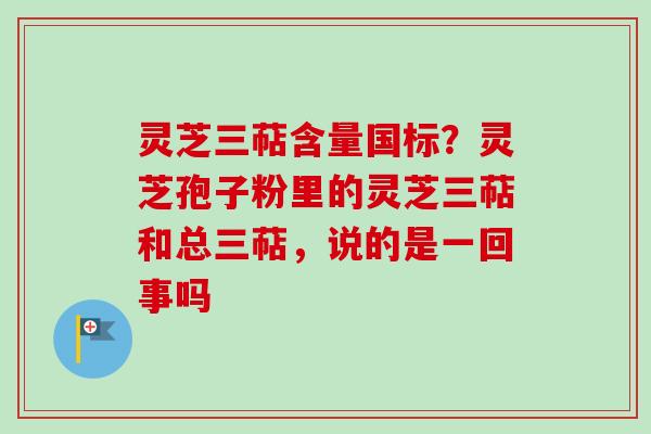 灵芝三萜含量国标?灵芝孢子粉里的灵芝三萜和总三萜,说的是一回事吗 灵芝三萜含量国标?灵芝孢子粉里的灵芝三萜和总三萜,说的是一回事吗