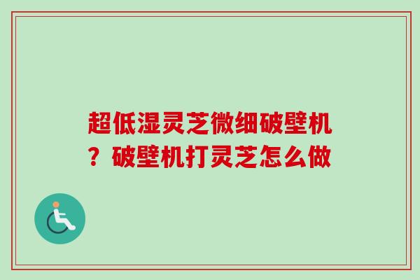 超低湿灵芝微细破壁机?破壁机打灵芝怎么做 超低湿灵芝微细破壁机?破壁机打灵芝怎么做