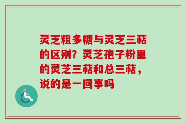 灵芝粗多糖与灵芝三萜的区别？灵芝孢子粉里的灵芝三萜和总三萜，说的是一回事吗