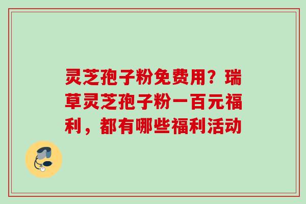 灵芝孢子粉免费用?瑞草灵芝孢子粉一百元福利,都有哪些福利活动 灵芝孢子粉免费用?瑞草灵芝孢子粉一百元福利,都有哪些福利活动