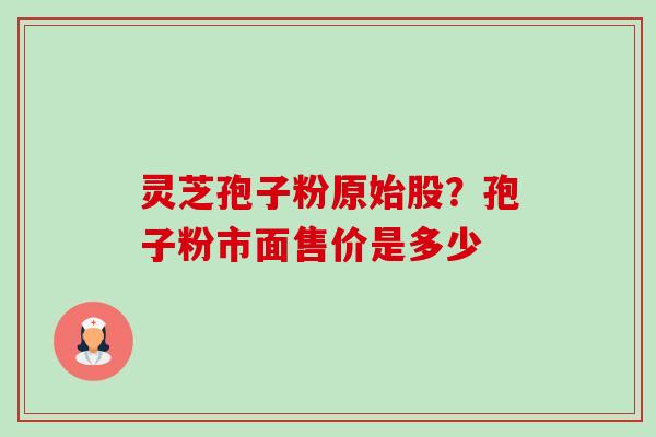 灵芝孢子粉原始股?孢子粉市面售价是多少 灵芝孢子粉原始股?孢子粉市面售价是多少