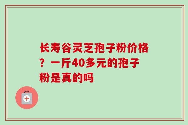 长寿谷灵芝孢子粉价格?一斤40多元的孢子粉是真的吗 长寿谷灵芝孢子粉价格?一斤40多元的孢子粉是真的吗