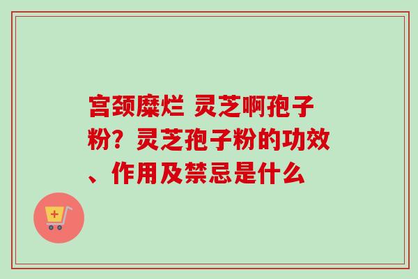 宫颈糜烂 灵芝啊孢子粉?灵芝孢子粉的功效、作用及禁忌是什么 宫颈糜烂 灵芝啊孢子粉?灵芝孢子粉的功效、作用及禁忌是什么
