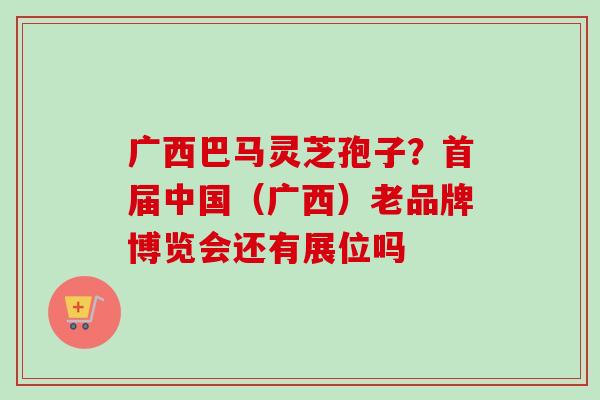 广西巴马灵芝孢子?首届中国(广西)老品牌博览会还有展位吗 广西巴马灵芝孢子?首届中国(广西)老品牌博览会还有展位吗