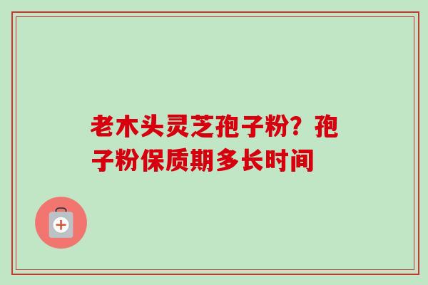 老木头灵芝孢子粉?孢子粉保质期多长时间 老木头灵芝孢子粉?孢子粉保质期多长时间
