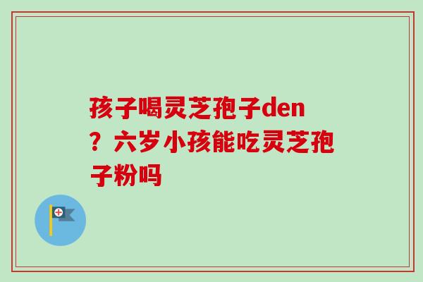 孩子喝灵芝孢子den?六岁小孩能吃灵芝孢子粉吗 孩子喝灵芝孢子den?六岁小孩能吃灵芝孢子粉吗