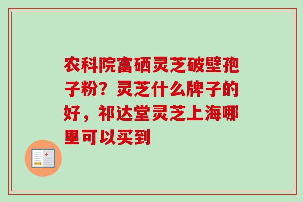 农科院富硒灵芝破壁孢子粉?灵芝什么牌子的好,祁达堂灵芝上海哪里可以买到 农科院富硒灵芝破壁孢子粉?灵芝什么牌子的好,祁达堂灵芝上海哪里可以买到