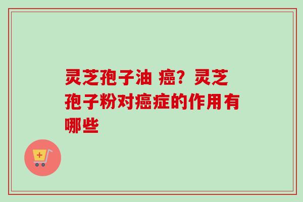 灵芝孢子油 ?灵芝孢子粉对症的作用有哪些 灵芝孢子油 ?灵芝孢子粉对症的作用有哪些