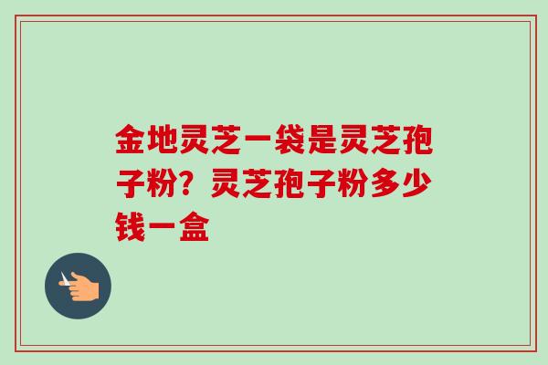 金地灵芝一袋是灵芝孢子粉?灵芝孢子粉多少钱一盒 金地灵芝一袋是灵芝孢子粉?灵芝孢子粉多少钱一盒