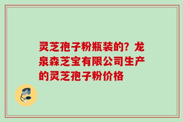 灵芝孢子粉瓶装的?龙泉森芝宝有限公司生产的灵芝孢子粉价格 灵芝孢子粉瓶装的?龙泉森芝宝有限公司生产的灵芝孢子粉价格