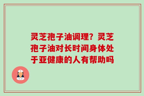 灵芝孢子油调理?灵芝孢子油对长时间身体处于的人有帮助吗 灵芝孢子油调理?灵芝孢子油对长时间身体处于的人有帮助吗