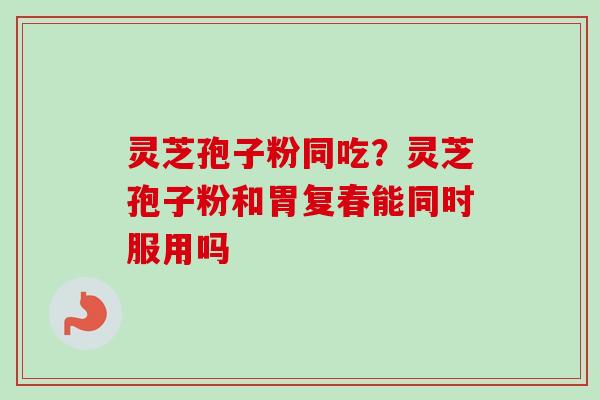 灵芝孢子粉同吃？灵芝孢子粉和胃复春能同时服用吗