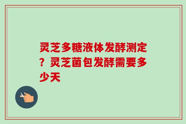 灵芝多糖液体发酵测定？灵芝菌包发酵需要多少天