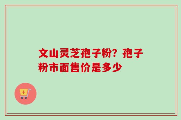 文山灵芝孢子粉?孢子粉市面售价是多少 文山灵芝孢子粉?孢子粉市面售价是多少