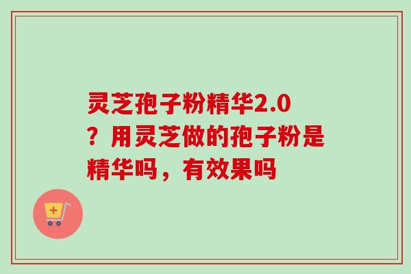 灵芝孢子粉精华2.0?用灵芝做的孢子粉是精华吗,有效果吗 灵芝孢子粉精华2.0?用灵芝做的孢子粉是精华吗,有效果吗