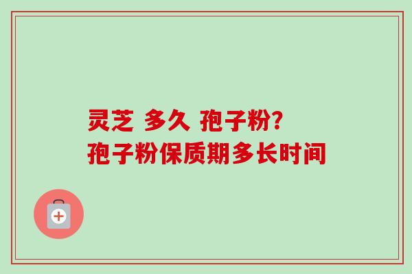 灵芝 多久 孢子粉?孢子粉保质期多长时间 灵芝 多久 孢子粉?孢子粉保质期多长时间