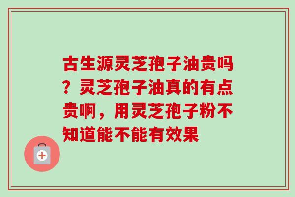 古生源灵芝孢子油贵吗?灵芝孢子油真的有点贵啊,用灵芝孢子粉不知道能不能有效果 古生源灵芝孢子油贵吗?灵芝孢子油真的有点贵啊,用灵芝孢子粉不知道能不能有效果