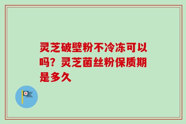 灵芝破壁粉不冷冻可以吗?灵芝菌丝粉保质期是多久 灵芝破壁粉不冷冻可以吗?灵芝菌丝粉保质期是多久