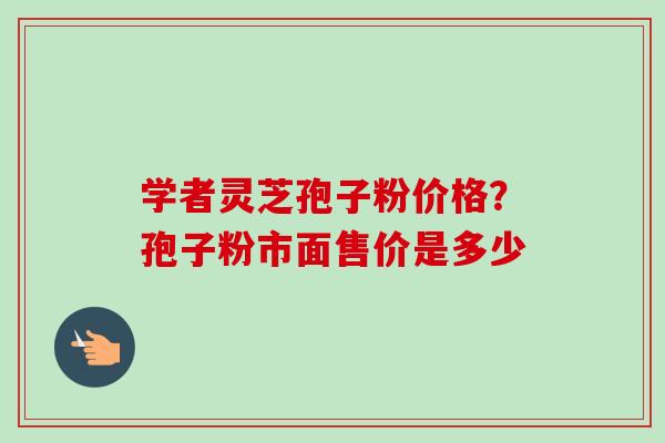 学者灵芝孢子粉价格？孢子粉市面售价是多少
