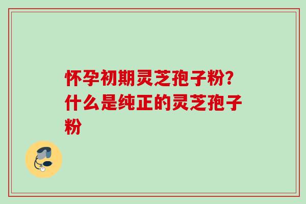 怀孕初期灵芝孢子粉?什么是纯正的灵芝孢子粉 怀孕初期灵芝孢子粉?什么是纯正的灵芝孢子粉