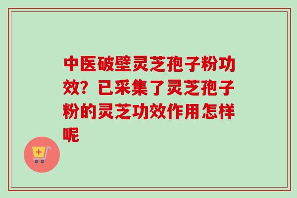 中医破壁灵芝孢子粉功效?已采集了灵芝孢子粉的灵芝功效作用怎样呢 中医破壁灵芝孢子粉功效?已采集了灵芝孢子粉的灵芝功效作用怎样呢