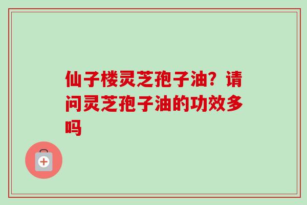 仙子楼灵芝孢子油？请问灵芝孢子油的功效多吗