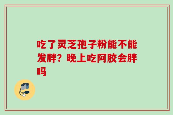 吃了灵芝孢子粉能不能发胖?晚上吃阿胶会胖吗 吃了灵芝孢子粉能不能发胖?晚上吃阿胶会胖吗