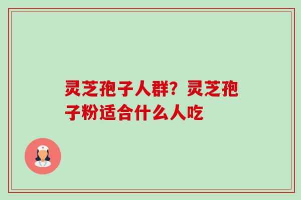 灵芝孢子人群？灵芝孢子粉适合什么人吃