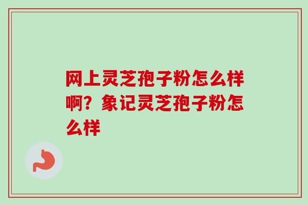 网上灵芝孢子粉怎么样啊?象记灵芝孢子粉怎么样 网上灵芝孢子粉怎么样啊?象记灵芝孢子粉怎么样