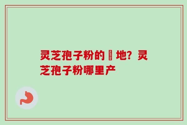 灵芝孢子粉的産地?灵芝孢子粉哪里产 灵芝孢子粉的産地?灵芝孢子粉哪里产