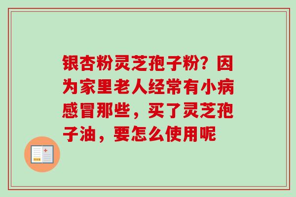 银杏粉灵芝孢子粉?因为家里老人经常有小那些,买了灵芝孢子油,要怎么使用呢 银杏粉灵芝孢子粉?因为家里老人经常有小那些,买了灵芝孢子油,要怎么使用呢
