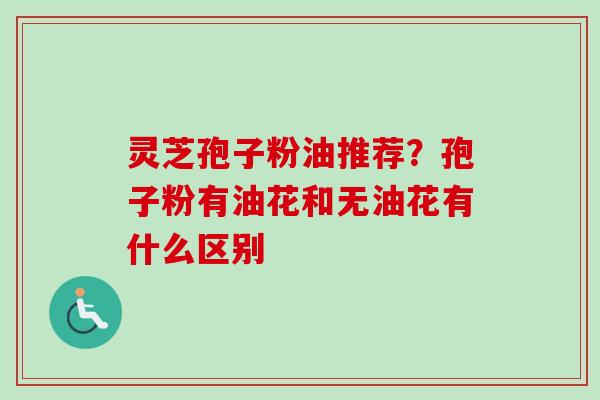 灵芝孢子粉油推荐?孢子粉有油花和无油花有什么区别 灵芝孢子粉油推荐?孢子粉有油花和无油花有什么区别